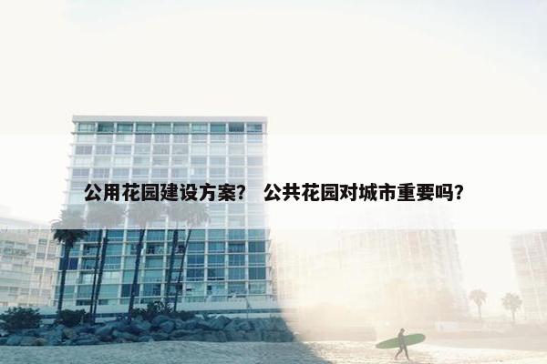 公用花园建设方案？ 公共花园对城市重要吗？
