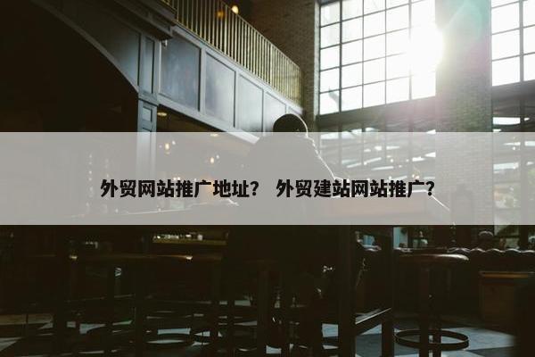 外贸网站推广地址？ 外贸建站网站推广？