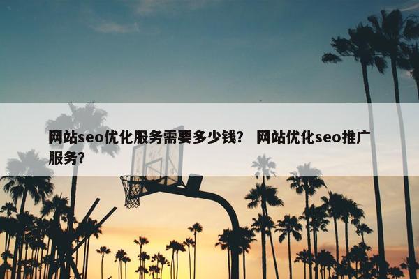 网站seo优化服务需要多少钱？ 网站优化seo推广服务？