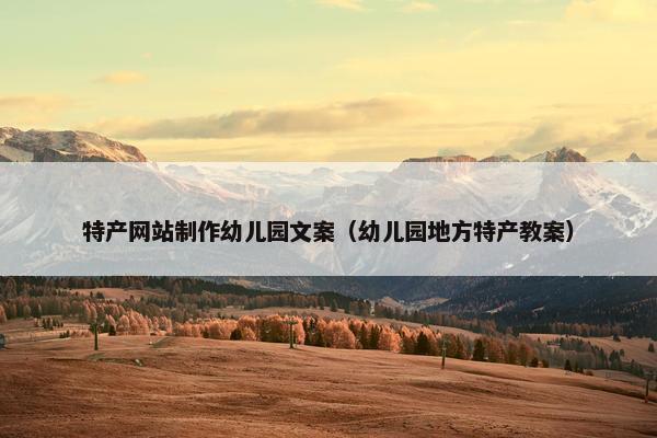 特产网站制作幼儿园文案（幼儿园地方特产教案）