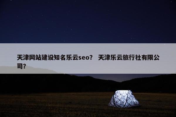 天津网站建设知名乐云seo？ 天津乐云旅行社有限公司？