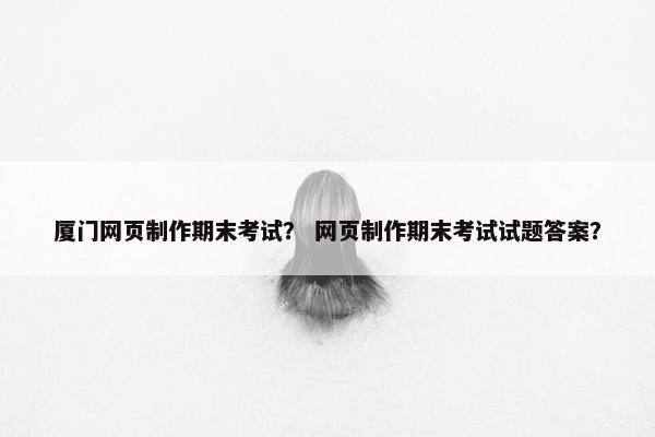 厦门网页制作期末考试？ 网页制作期末考试试题答案？
