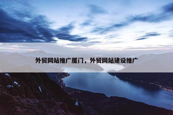 外贸网站推广厦门，外贸网站建设推广