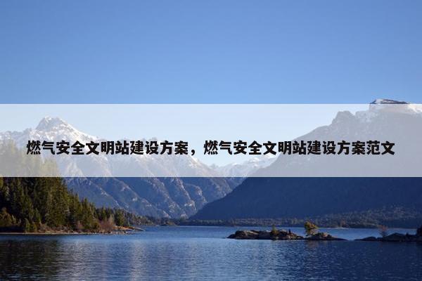 燃气安全文明站建设方案，燃气安全文明站建设方案范文