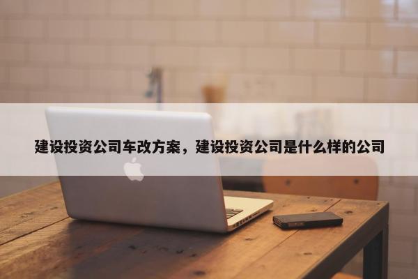 建设投资公司车改方案，建设投资公司是什么样的公司