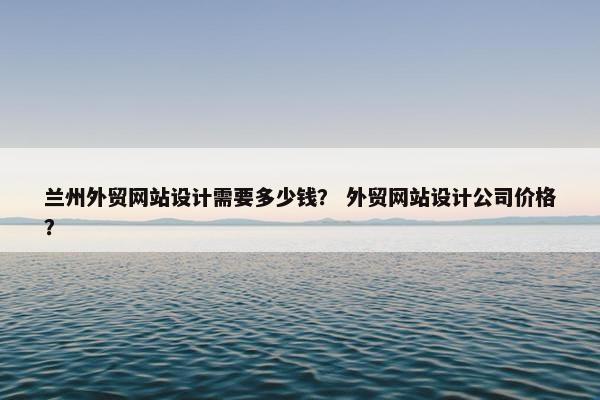 兰州外贸网站设计需要多少钱？ 外贸网站设计公司价格？