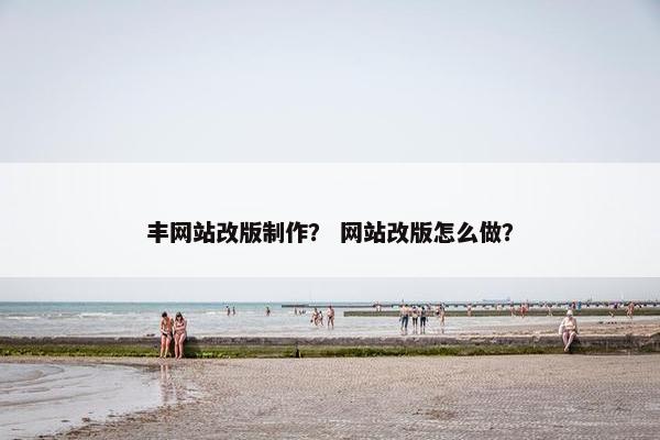 丰网站改版制作？ 网站改版怎么做？