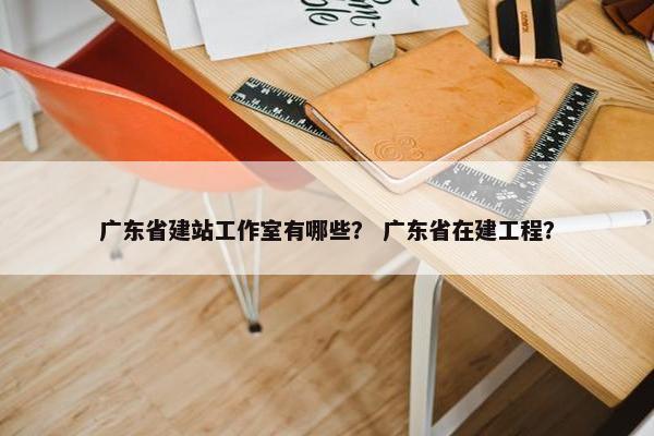 广东省建站工作室有哪些？ 广东省在建工程？