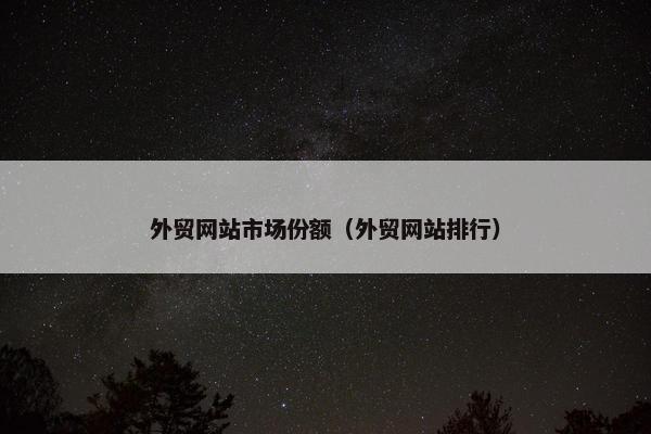 外贸网站市场份额（外贸网站排行）