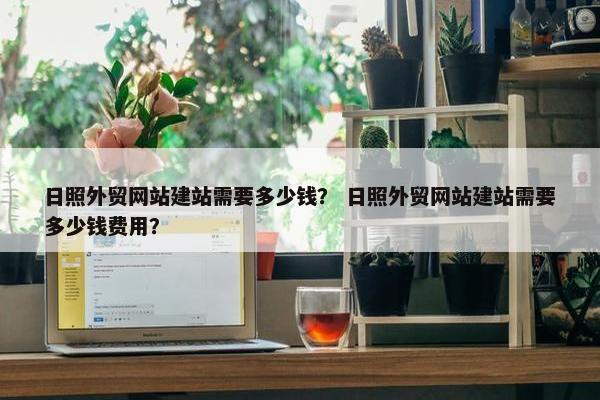 日照外贸网站建站需要多少钱？ 日照外贸网站建站需要多少钱费用？
