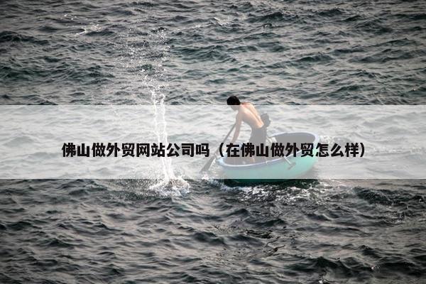 佛山做外贸网站公司吗（在佛山做外贸怎么样）