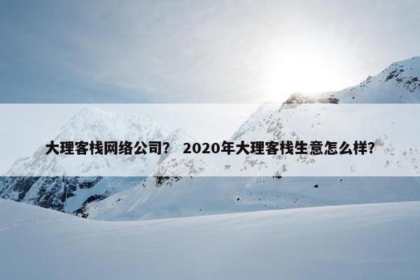 大理客栈网络公司？ 2020年大理客栈生意怎么样？