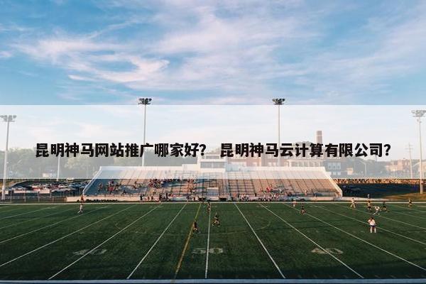 昆明神马网站推广哪家好？ 昆明神马云计算有限公司？