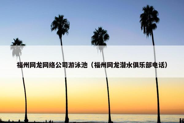 福州网龙网络公司游泳池（福州网龙潜水俱乐部电话）