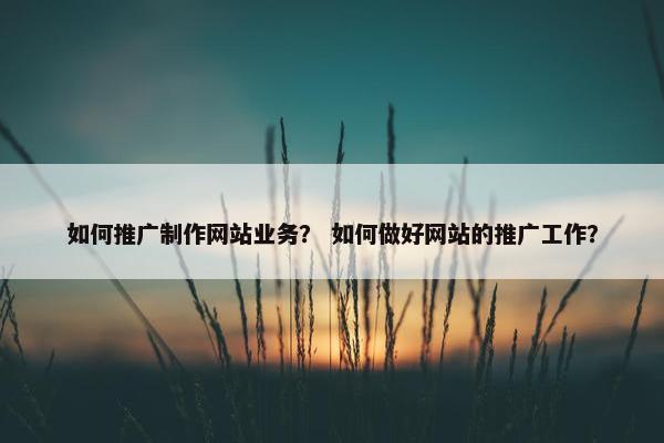 如何推广制作网站业务？ 如何做好网站的推广工作？