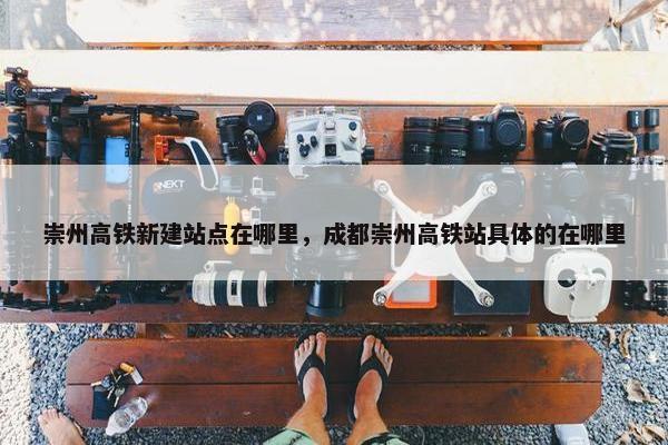 崇州高铁新建站点在哪里，成都崇州高铁站具体的在哪里