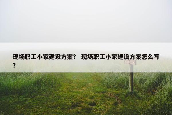 现场职工小家建设方案？ 现场职工小家建设方案怎么写？