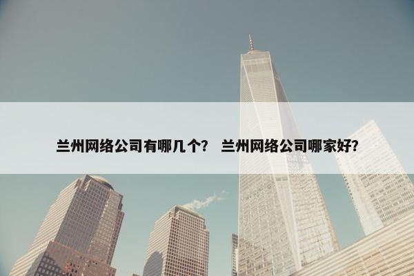 兰州网络公司有哪几个？ 兰州网络公司哪家好？