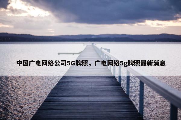 中国广电网络公司5G牌照，广电网络5g牌照最新消息