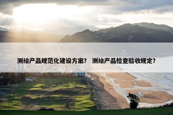 测绘产品规范化建设方案？ 测绘产品检查验收规定？