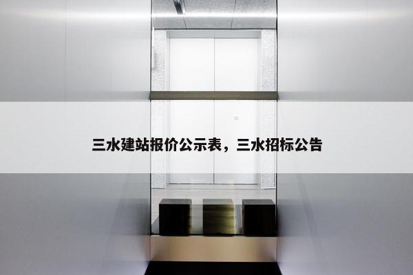 三水建站报价公示表，三水招标公告