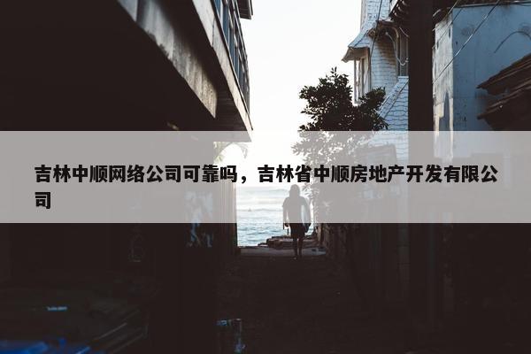吉林中顺网络公司可靠吗，吉林省中顺房地产开发有限公司