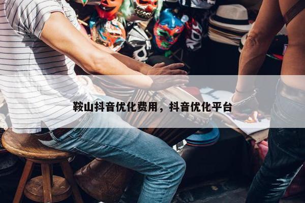 鞍山抖音优化费用，抖音优化平台