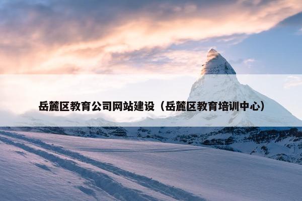 岳麓区教育公司网站建设（岳麓区教育培训中心）