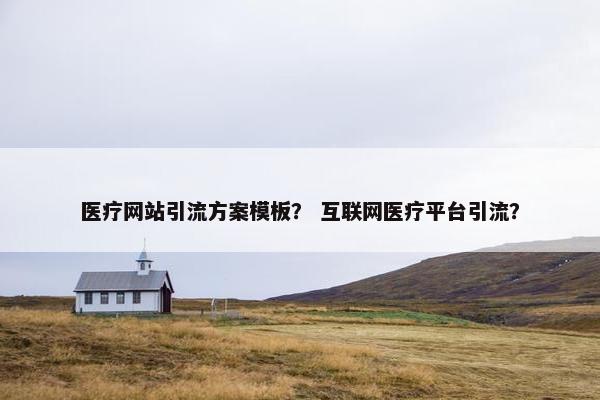 医疗网站引流方案模板？ 互联网医疗平台引流？