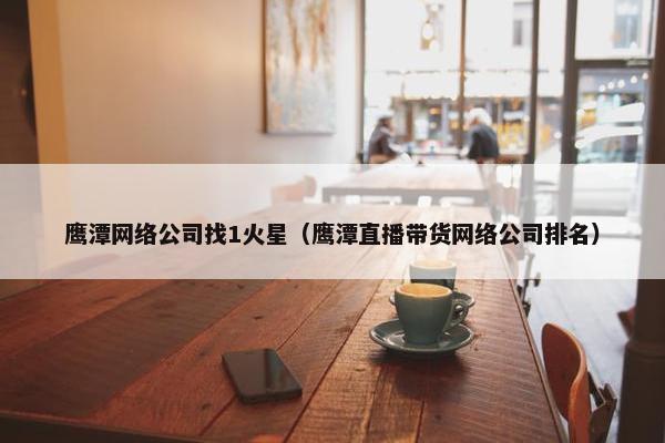 鹰潭网络公司找1火星（鹰潭直播带货网络公司排名）