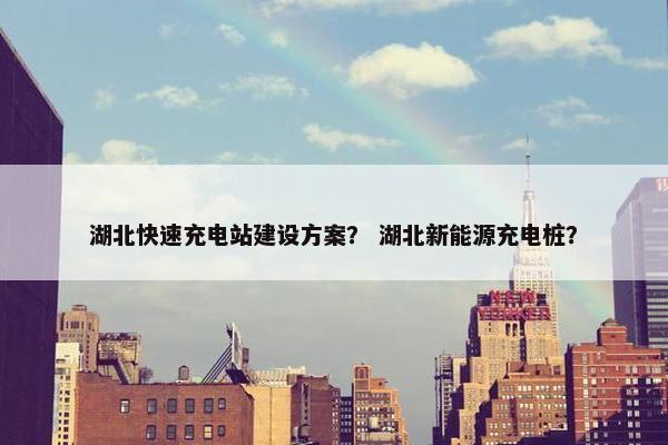 湖北快速充电站建设方案？ 湖北新能源充电桩？