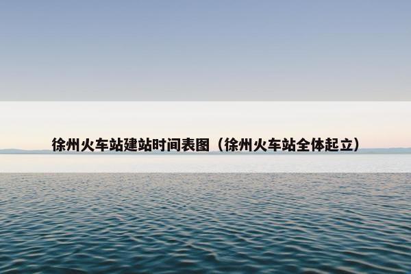 徐州火车站建站时间表图（徐州火车站全体起立）