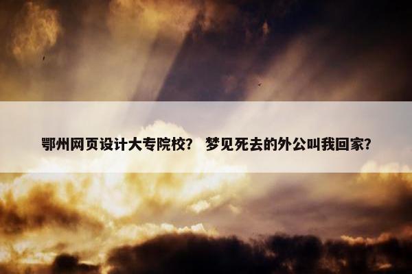 鄂州网页设计大专院校？ 梦见死去的外公叫我回家？
