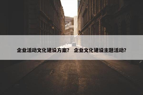 企业活动文化建设方案？ 企业文化建设主题活动？
