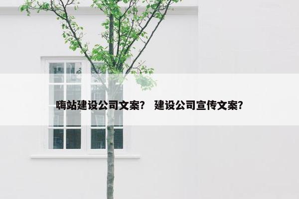 嗨站建设公司文案？ 建设公司宣传文案？