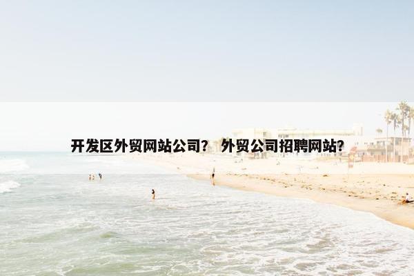 开发区外贸网站公司？ 外贸公司招聘网站？