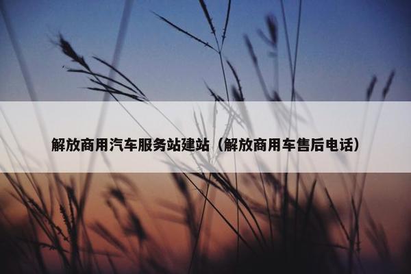 解放商用汽车服务站建站（解放商用车售后电话）