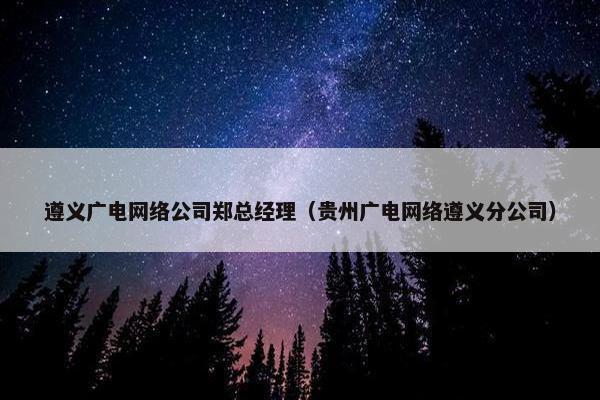遵义广电网络公司郑总经理（贵州广电网络遵义分公司）