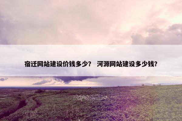 宿迁网站建设价钱多少？ 河源网站建设多少钱？