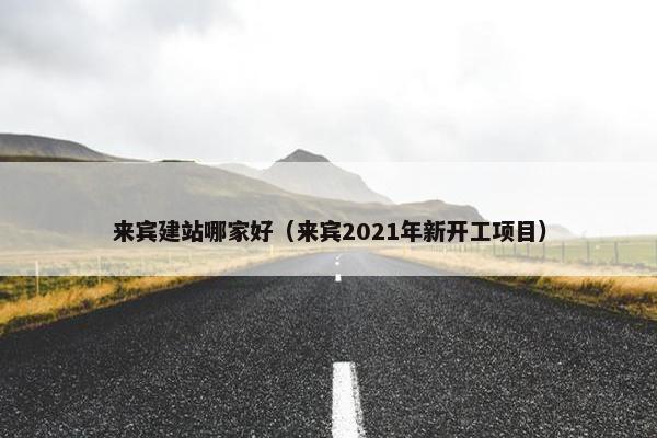 来宾建站哪家好（来宾2021年新开工项目）