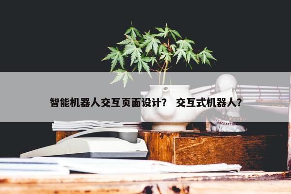 智能机器人交互页面设计？ 交互式机器人？