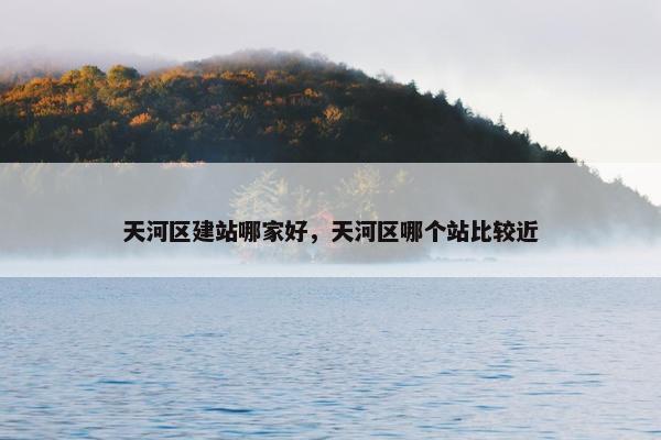 天河区建站哪家好，天河区哪个站比较近