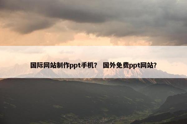 国际网站制作ppt手机？ 国外免费ppt网站？