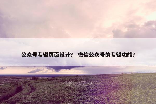 公众号专辑页面设计？ 微信公众号的专辑功能？