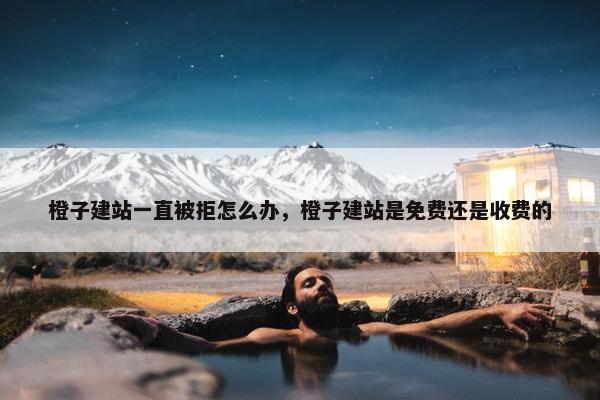 橙子建站一直被拒怎么办，橙子建站是免费还是收费的