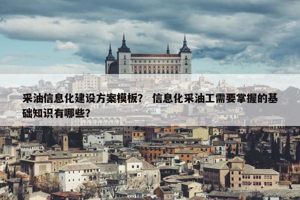采油信息化建设方案模板？ 信息化采油工需要掌握的基础知识有哪些？