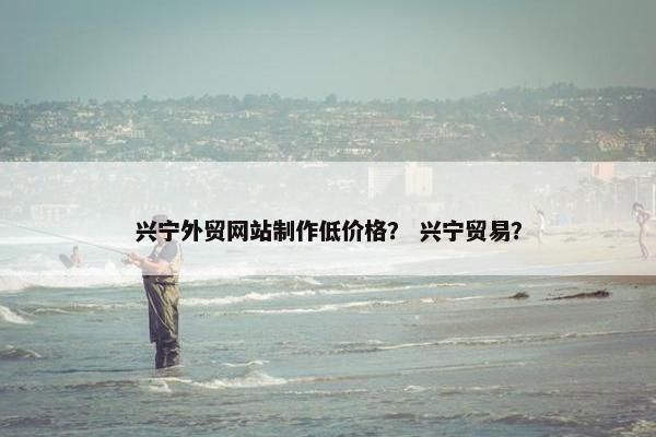 兴宁外贸网站制作低价格？ 兴宁贸易？