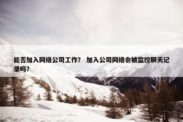 能否加入网络公司工作？ 加入公司网络会被监控聊天记录吗？