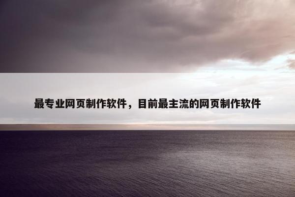 最专业网页制作软件，目前最主流的网页制作软件
