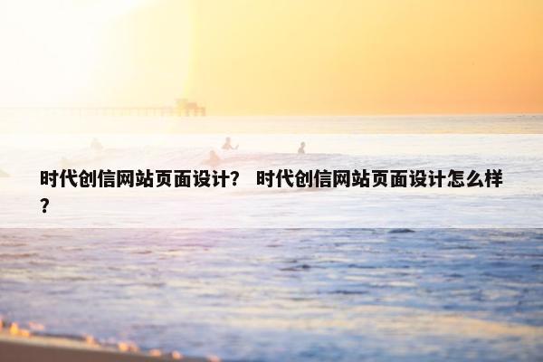 时代创信网站页面设计？ 时代创信网站页面设计怎么样？